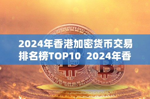 2024年香港加密货币交易排名榜TOP10  2024年香港加密货币交易排名榜TOP10及香港加密货币市场发展分析