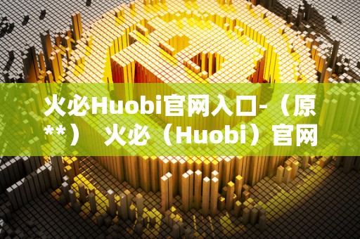 火必Huobi官网入口-（原**）  火必（Huobi）官网入口，数字货币交易平台的首选之一