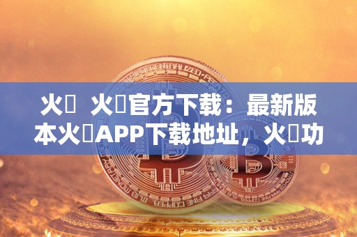 火帀  火帀官方下载：最新版本火帀APP下载地址，火帀功能介绍及使用教程