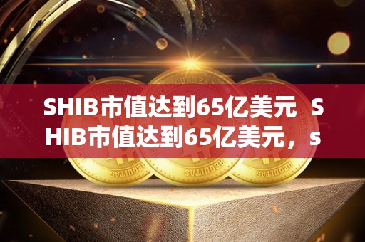 SHIB市值达到65亿美元  SHIB市值达到65亿美元，shib市值多少？