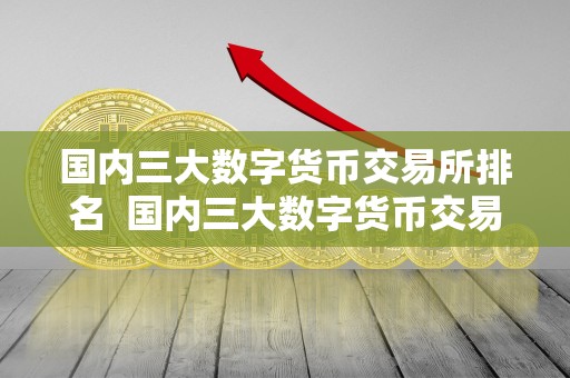 国内三大数字货币交易所排名  国内三大数字货币交易所排名及国内三大数字货币交易所排名榜