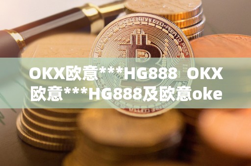 OKX欧意***HG888  OKX欧意***HG888及欧意okex红包码