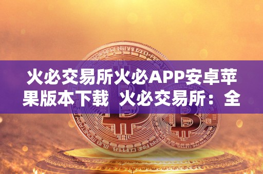火必交易所火必APP安卓苹果版本下载  火必交易所：全球领先的数字货币交易平台，火必APP安卓苹果版本下载