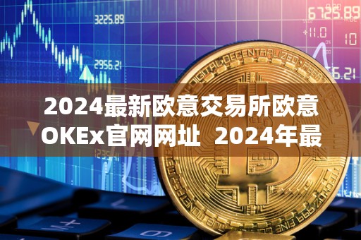 2024最新欧意交易所欧意OKEx官网网址  2024年最新欧意交易所OKEx官网网址及欧意交易所正规性评估