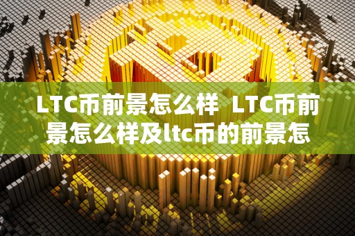 LTC币前景怎么样  LTC币前景怎么样及ltc币的前景怎么样2020
