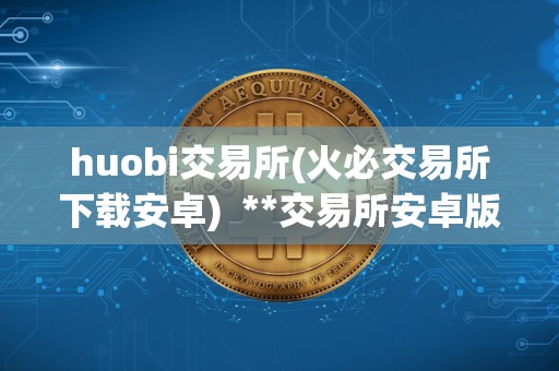 huobi交易所(火必交易所下载安卓)  **交易所安卓版APP下载指南：**交易所安卓版APP下载及使用教程