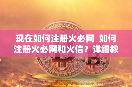 现在如何注册火必网  如何注册火必网和火信？详细教程分享