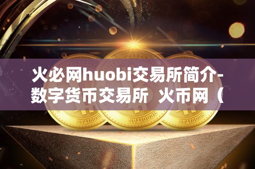 火必网huobi交易所简介-数字货币交易所  火币网（Huobi）交易所简介-数字货币交易所的领头羊