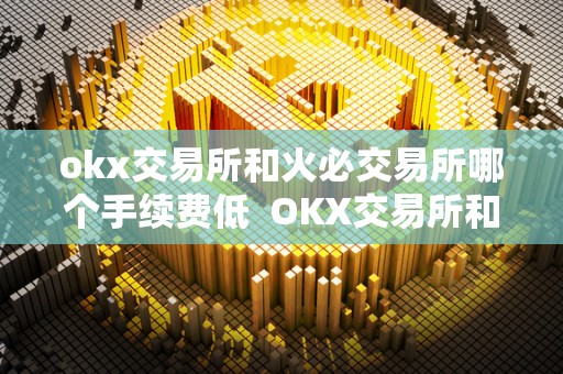 okx交易所和火必交易所哪个手续费低  OKX交易所和**交易所哪个手续费更低？详细比较分析