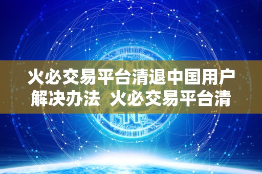 火必交易平台清退中国用户解决办法  火必交易平台清退中国用户解决办法及火呗平台
