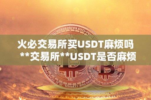 火必交易所买USDT麻烦吗  **交易所**USDT是否麻烦？详细解析**USDT的流程和注意事项