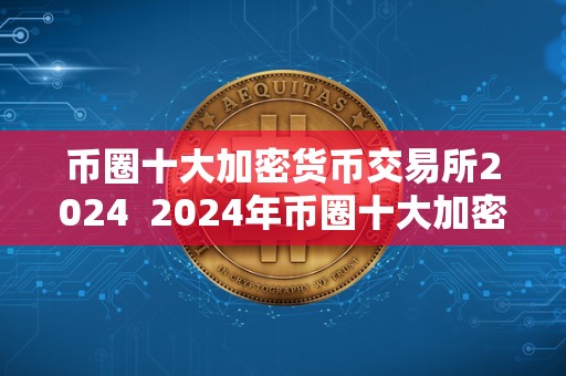 币圈十大加密货币交易所2024  2024年币圈十大加密货币交易所排名及加密货币交易所的发展趋势