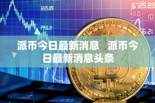 派币今日最新消息   派币今日最新消息头条