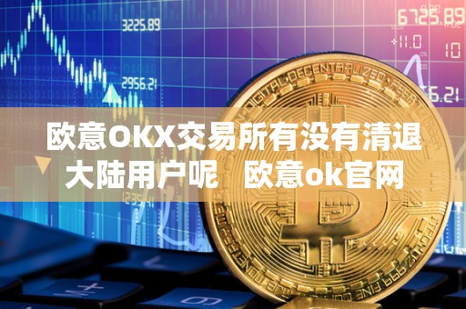 欧意OKX交易所有没有清退大陆用户呢   欧意ok官网