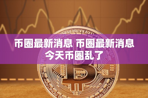 币圈最新消息 币圈最新消息今天币圈乱了